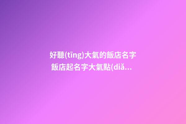 好聽(tīng)大氣的飯店名字 飯店起名字大氣點(diǎn)的怎么起？-第1張-店鋪起名-玄機(jī)派